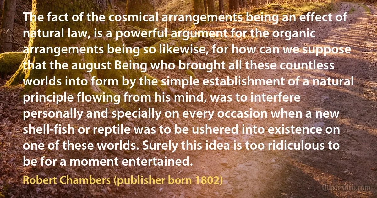 The fact of the cosmical arrangements being an effect of natural law, is a powerful argument for the organic arrangements being so likewise, for how can we suppose that the august Being who brought all these countless worlds into form by the simple establishment of a natural principle flowing from his mind, was to interfere personally and specially on every occasion when a new shell-fish or reptile was to be ushered into existence on one of these worlds. Surely this idea is too ridiculous to be for a moment entertained. (Robert Chambers (publisher born 1802))