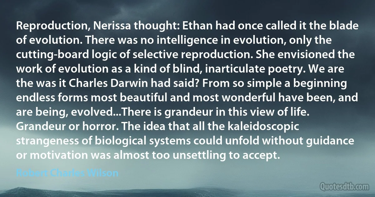 Reproduction, Nerissa thought: Ethan had once called it the blade of evolution. There was no intelligence in evolution, only the cutting-board logic of selective reproduction. She envisioned the work of evolution as a kind of blind, inarticulate poetry. We are the was it Charles Darwin had said? From so simple a beginning endless forms most beautiful and most wonderful have been, and are being, evolved...There is grandeur in this view of life.
Grandeur or horror. The idea that all the kaleidoscopic strangeness of biological systems could unfold without guidance or motivation was almost too unsettling to accept. (Robert Charles Wilson)