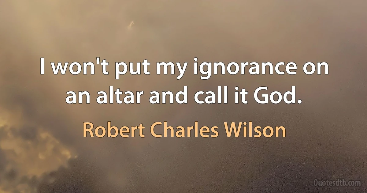 I won't put my ignorance on an altar and call it God. (Robert Charles Wilson)