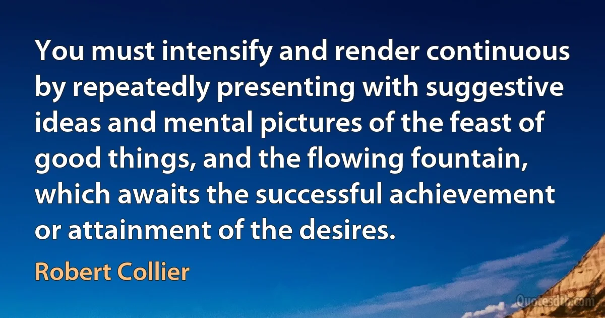 You must intensify and render continuous by repeatedly presenting with suggestive ideas and mental pictures of the feast of good things, and the flowing fountain, which awaits the successful achievement or attainment of the desires. (Robert Collier)