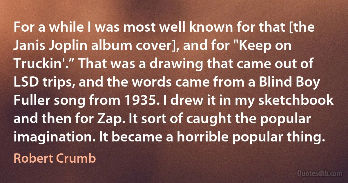 For a while I was most well known for that [the Janis Joplin album cover], and for "Keep on Truckin'.” That was a drawing that came out of LSD trips, and the words came from a Blind Boy Fuller song from 1935. I drew it in my sketchbook and then for Zap. It sort of caught the popular imagination. It became a horrible popular thing. (Robert Crumb)