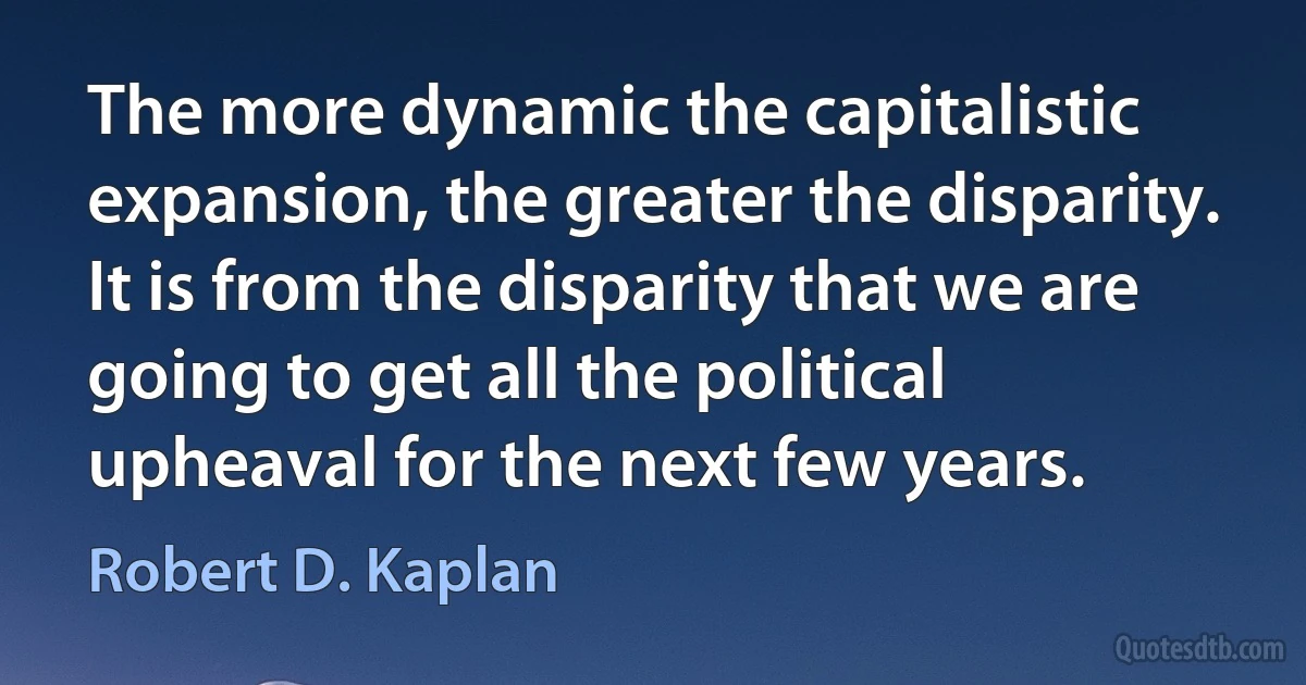 The more dynamic the capitalistic expansion, the greater the disparity. It is from the disparity that we are going to get all the political upheaval for the next few years. (Robert D. Kaplan)