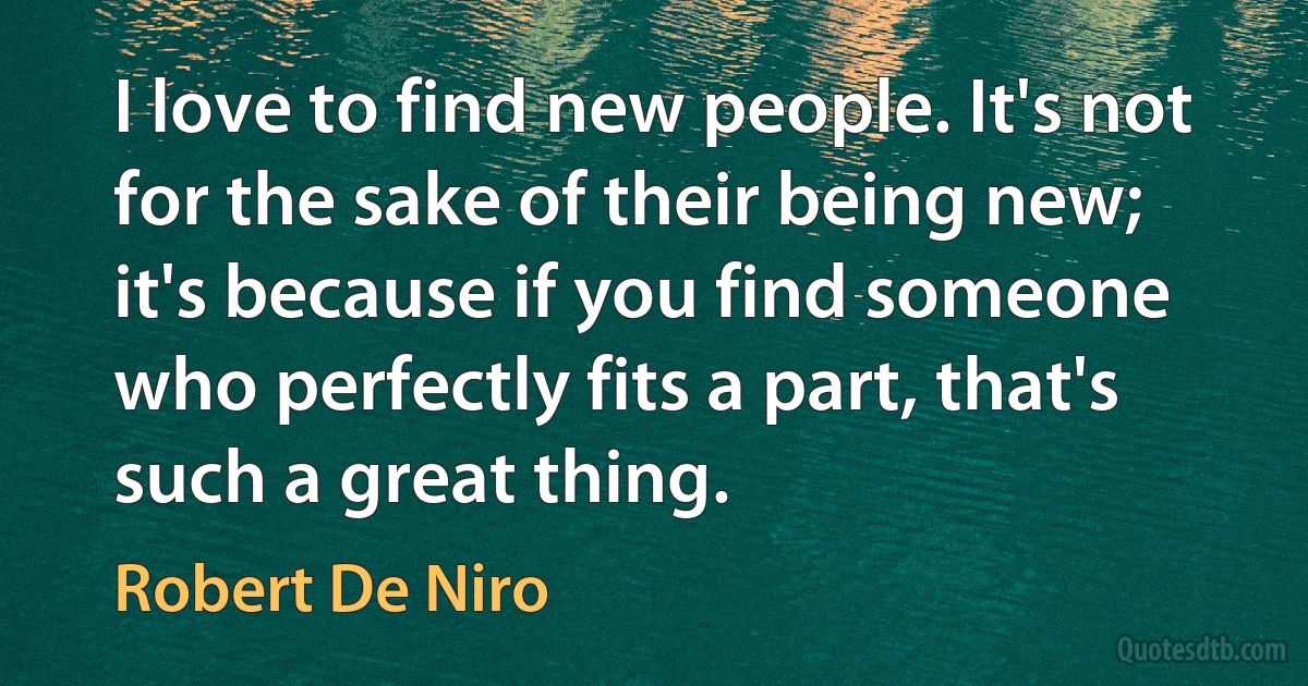 I love to find new people. It's not for the sake of their being new; it's because if you find someone who perfectly fits a part, that's such a great thing. (Robert De Niro)