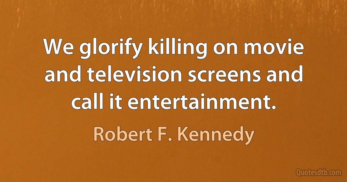 We glorify killing on movie and television screens and call it entertainment. (Robert F. Kennedy)