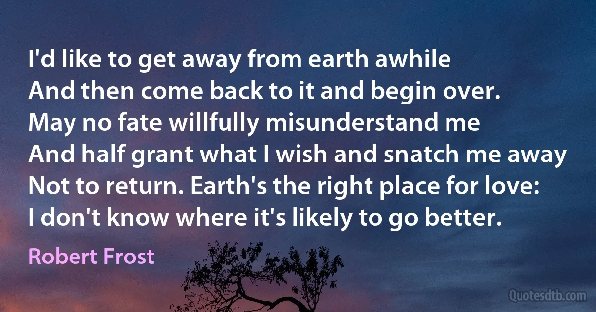 I'd like to get away from earth awhile
And then come back to it and begin over.
May no fate willfully misunderstand me
And half grant what I wish and snatch me away
Not to return. Earth's the right place for love:
I don't know where it's likely to go better. (Robert Frost)