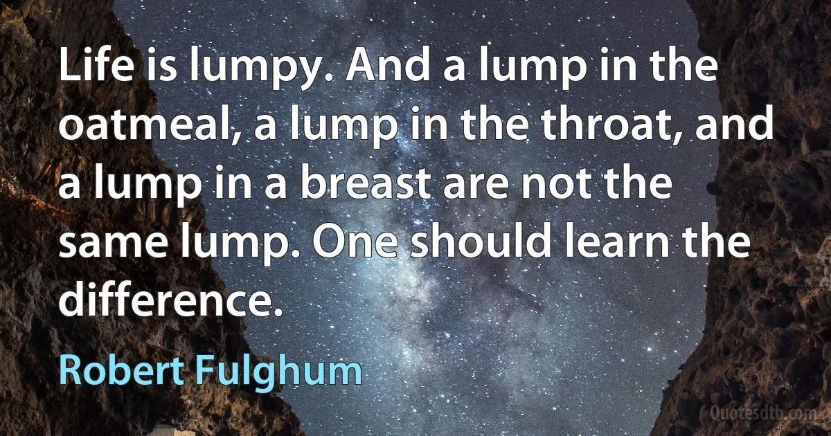 Life is lumpy. And a lump in the oatmeal, a lump in the throat, and a lump in a breast are not the same lump. One should learn the difference. (Robert Fulghum)