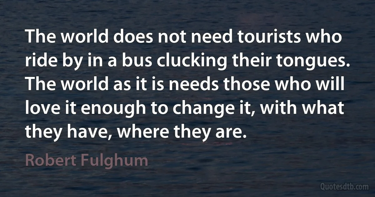 The world does not need tourists who ride by in a bus clucking their tongues. The world as it is needs those who will love it enough to change it, with what they have, where they are. (Robert Fulghum)