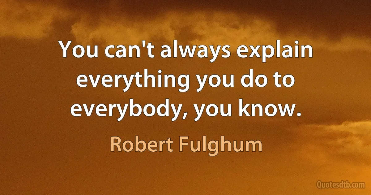 You can't always explain everything you do to everybody, you know. (Robert Fulghum)