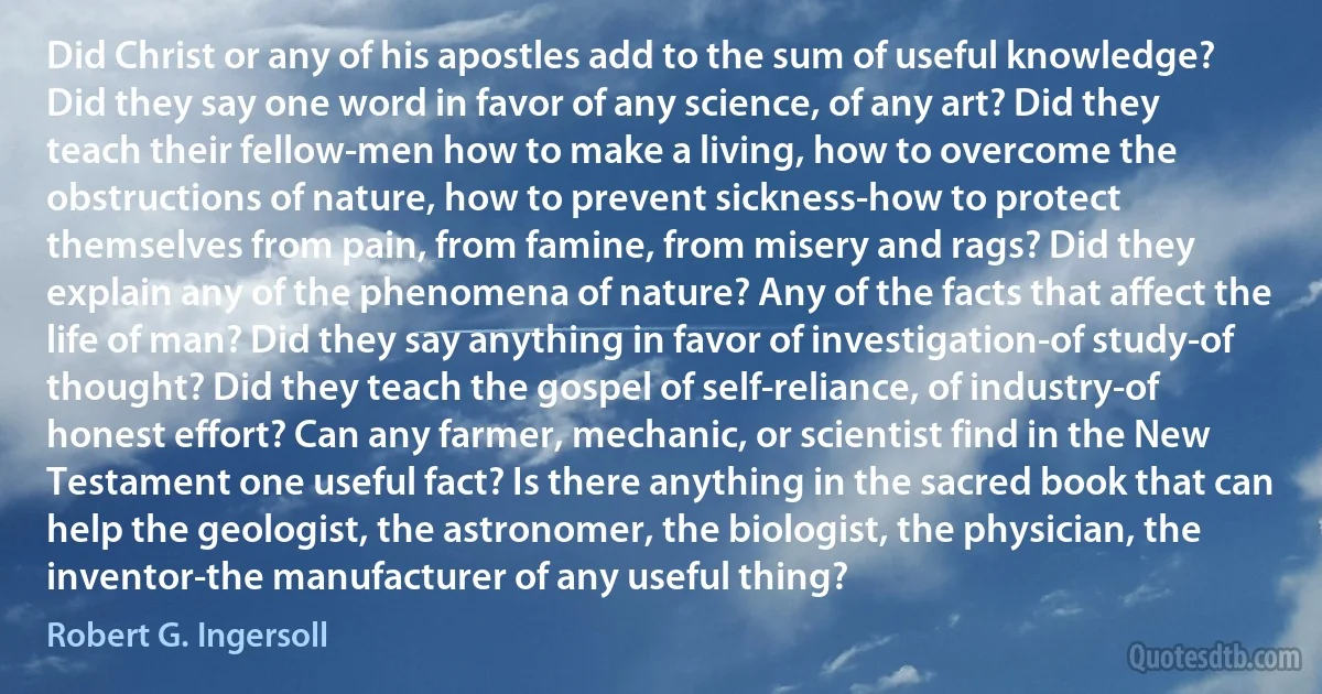 Did Christ or any of his apostles add to the sum of useful knowledge? Did they say one word in favor of any science, of any art? Did they teach their fellow-men how to make a living, how to overcome the obstructions of nature, how to prevent sickness-how to protect themselves from pain, from famine, from misery and rags? Did they explain any of the phenomena of nature? Any of the facts that affect the life of man? Did they say anything in favor of investigation-of study-of thought? Did they teach the gospel of self-reliance, of industry-of honest effort? Can any farmer, mechanic, or scientist find in the New Testament one useful fact? Is there anything in the sacred book that can help the geologist, the astronomer, the biologist, the physician, the inventor-the manufacturer of any useful thing? (Robert G. Ingersoll)