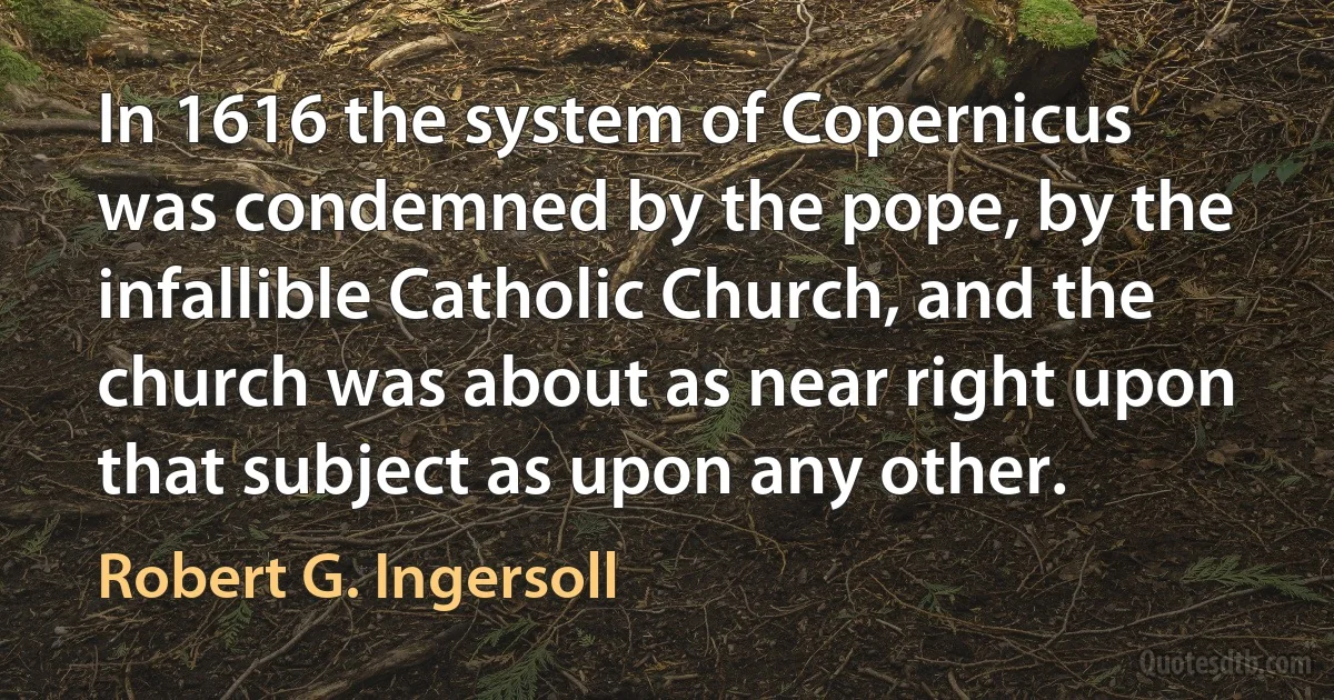 In 1616 the system of Copernicus was condemned by the pope, by the infallible Catholic Church, and the church was about as near right upon that subject as upon any other. (Robert G. Ingersoll)