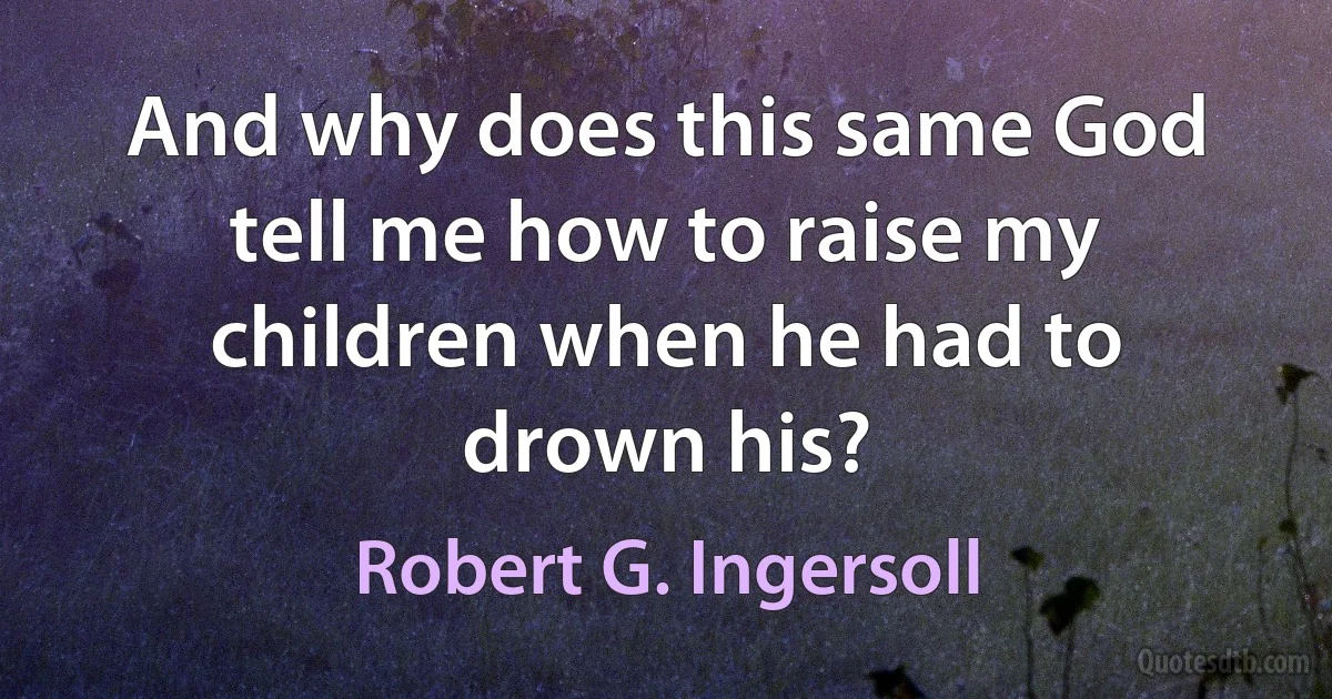 And why does this same God tell me how to raise my children when he had to drown his? (Robert G. Ingersoll)