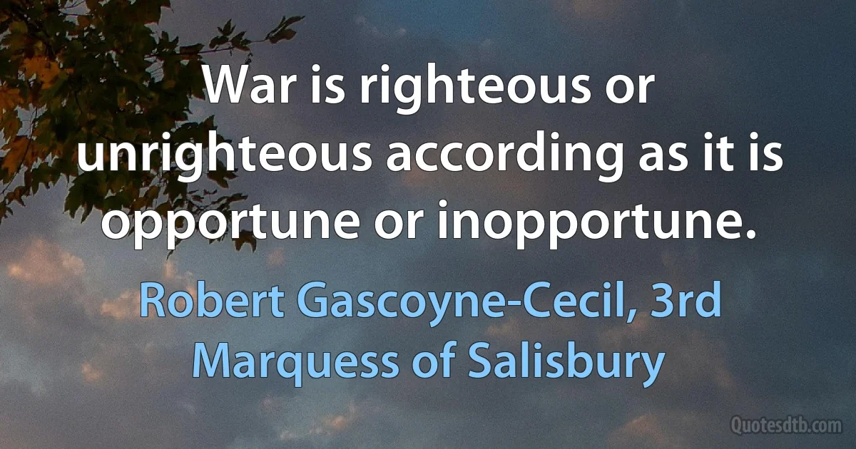 War is righteous or unrighteous according as it is opportune or inopportune. (Robert Gascoyne-Cecil, 3rd Marquess of Salisbury)