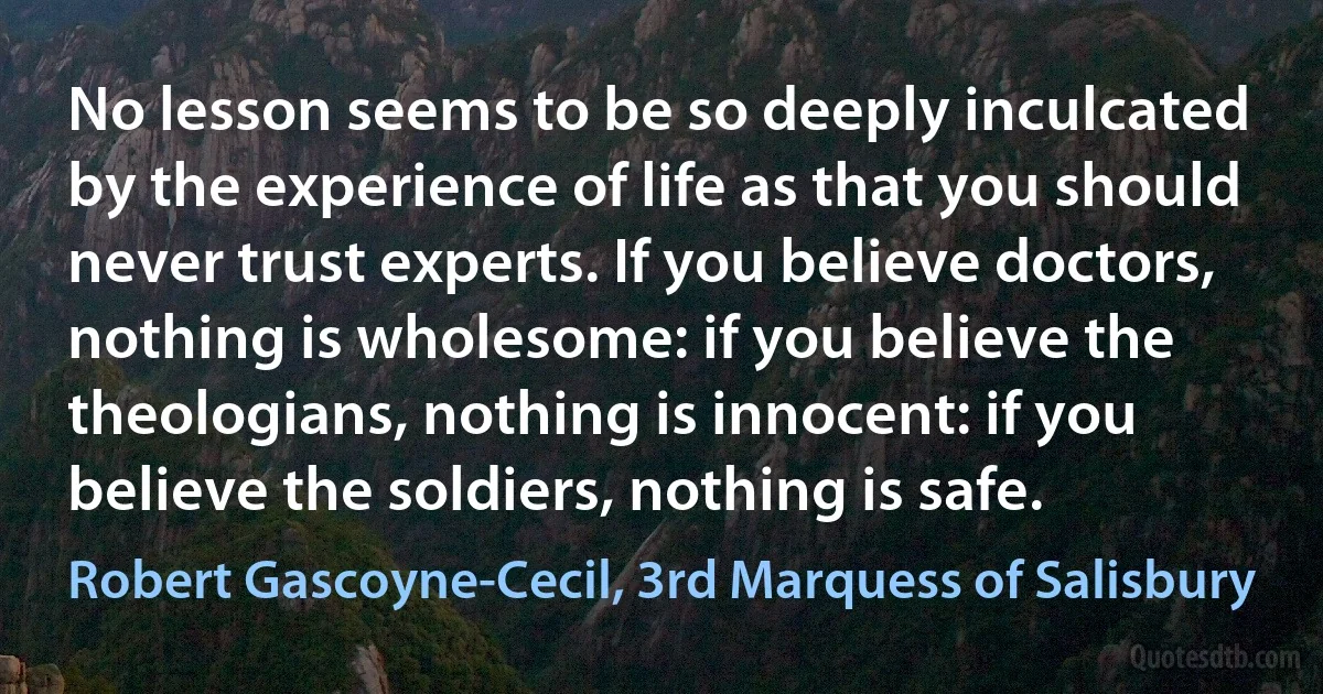 No lesson seems to be so deeply inculcated by the experience of life as that you should never trust experts. If you believe doctors, nothing is wholesome: if you believe the theologians, nothing is innocent: if you believe the soldiers, nothing is safe. (Robert Gascoyne-Cecil, 3rd Marquess of Salisbury)