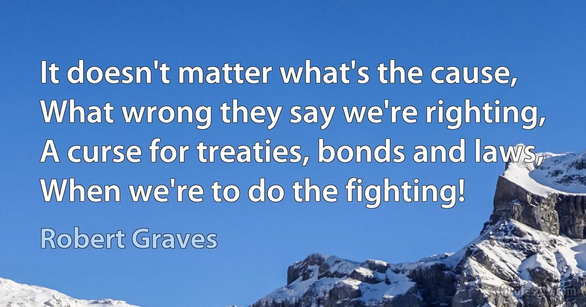 It doesn't matter what's the cause,
What wrong they say we're righting,
A curse for treaties, bonds and laws,
When we're to do the fighting! (Robert Graves)