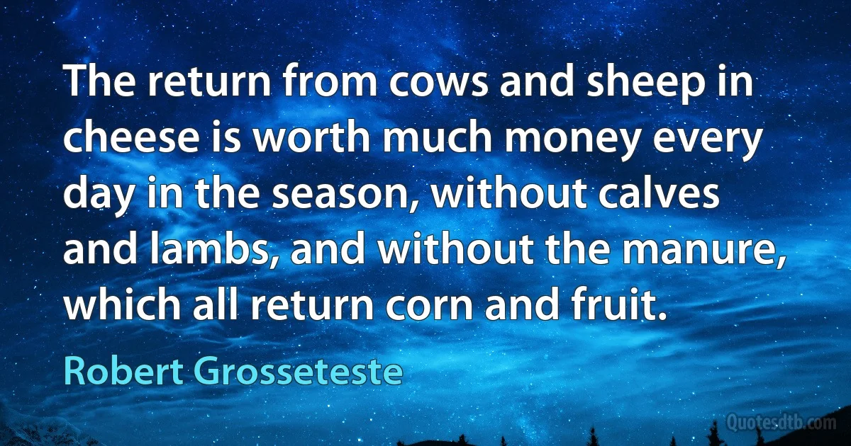 The return from cows and sheep in cheese is worth much money every day in the season, without calves and lambs, and without the manure, which all return corn and fruit. (Robert Grosseteste)