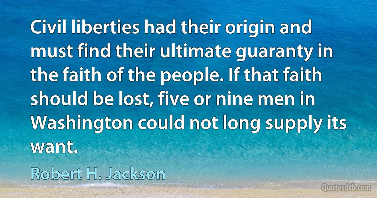 Civil liberties had their origin and must find their ultimate guaranty in the faith of the people. If that faith should be lost, five or nine men in Washington could not long supply its want. (Robert H. Jackson)