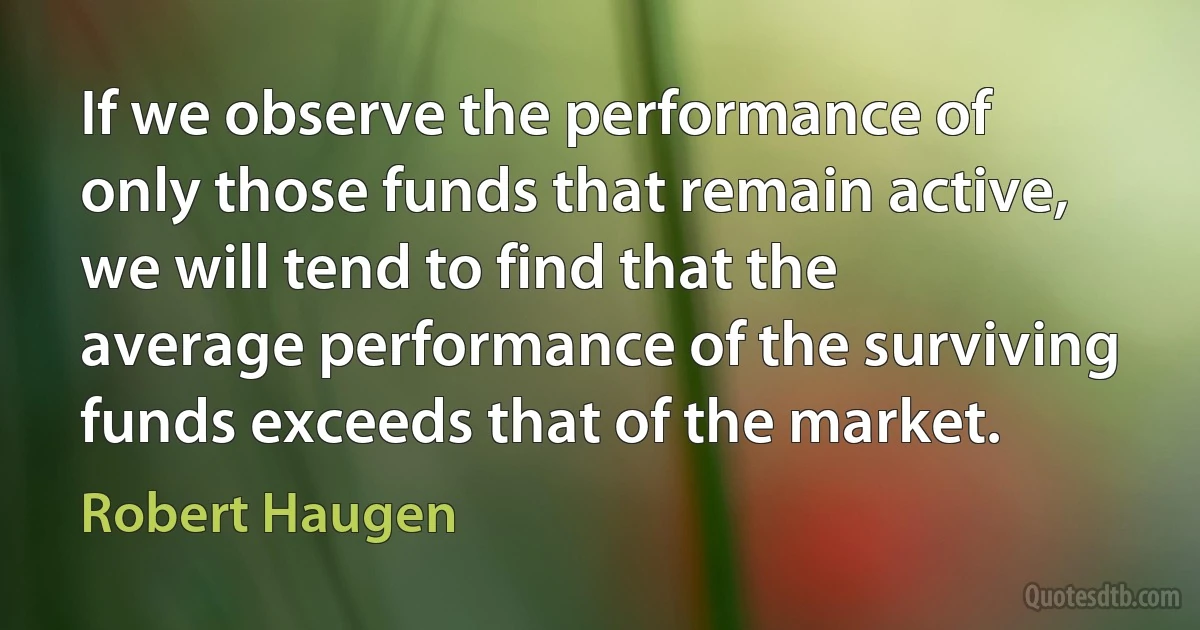 If we observe the performance of only those funds that remain active, we will tend to find that the average performance of the surviving funds exceeds that of the market. (Robert Haugen)