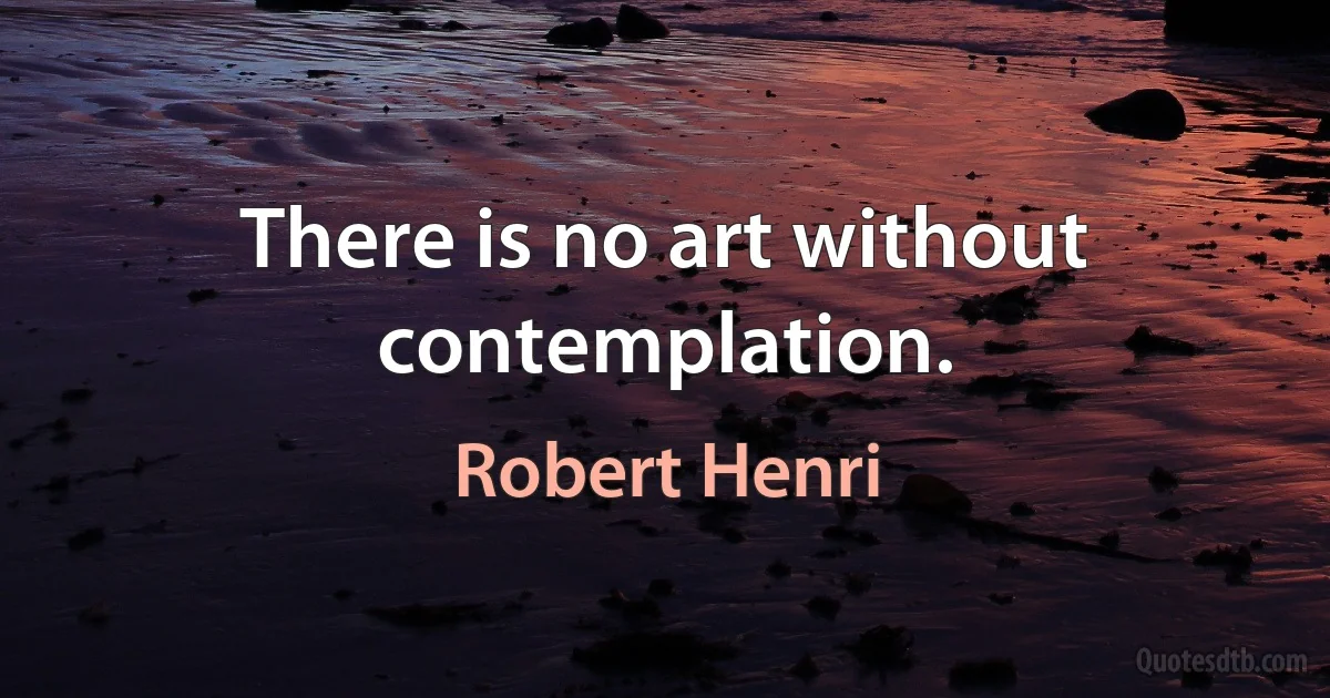 There is no art without contemplation. (Robert Henri)