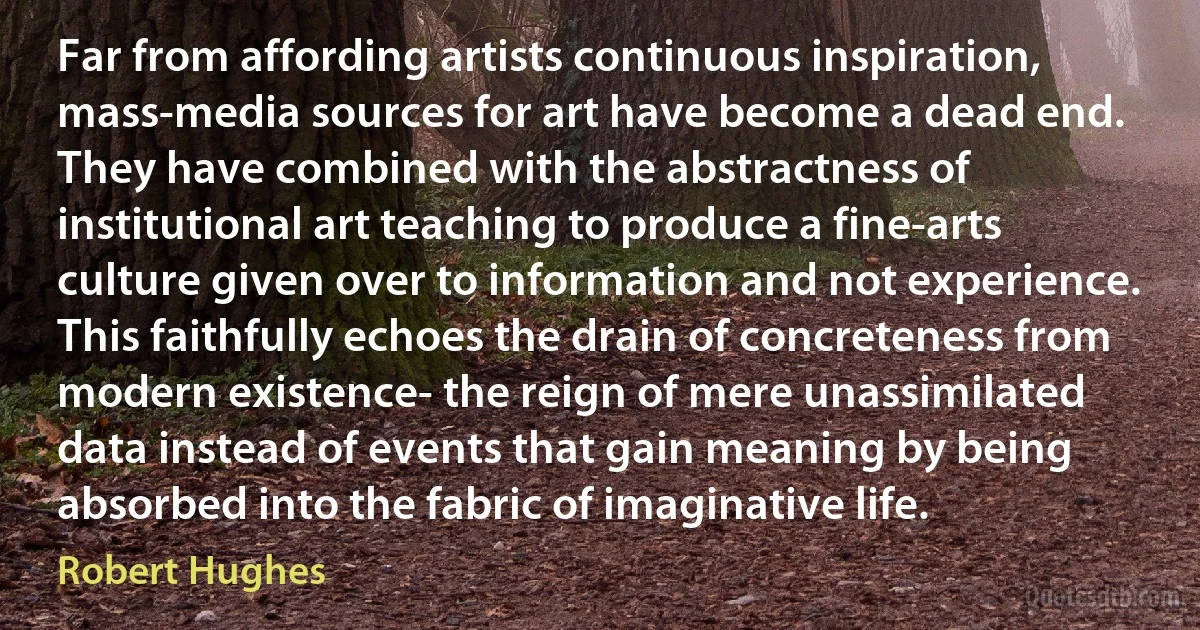 Far from affording artists continuous inspiration, mass-media sources for art have become a dead end. They have combined with the abstractness of institutional art teaching to produce a fine-arts culture given over to information and not experience. This faithfully echoes the drain of concreteness from modern existence- the reign of mere unassimilated data instead of events that gain meaning by being absorbed into the fabric of imaginative life. (Robert Hughes)