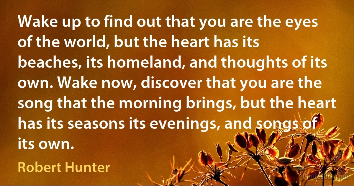 Wake up to find out that you are the eyes of the world, but the heart has its beaches, its homeland, and thoughts of its own. Wake now, discover that you are the song that the morning brings, but the heart has its seasons its evenings, and songs of its own. (Robert Hunter)