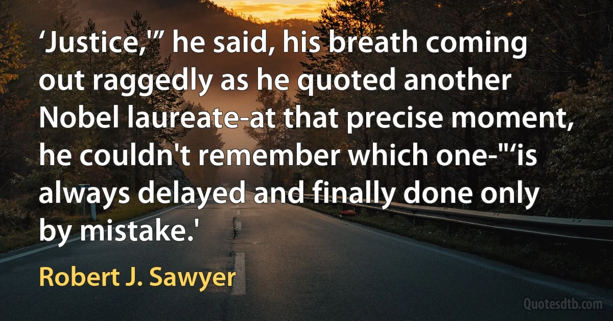 ‘Justice,'” he said, his breath coming out raggedly as he quoted another Nobel laureate-at that precise moment, he couldn't remember which one-"‘is always delayed and finally done only by mistake.' (Robert J. Sawyer)