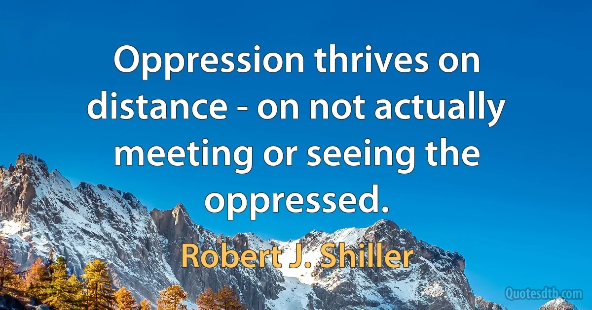 Oppression thrives on distance - on not actually meeting or seeing the oppressed. (Robert J. Shiller)