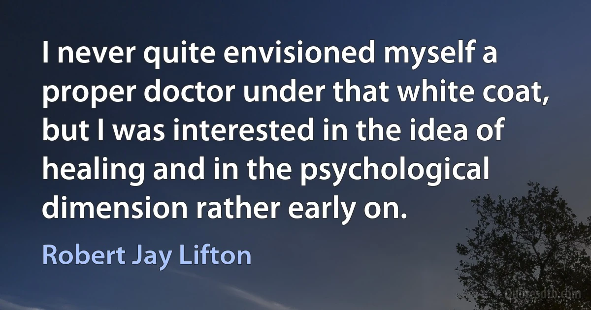 I never quite envisioned myself a proper doctor under that white coat, but I was interested in the idea of healing and in the psychological dimension rather early on. (Robert Jay Lifton)