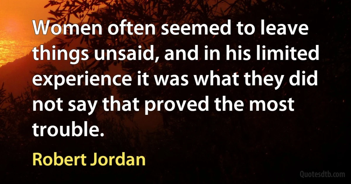 Women often seemed to leave things unsaid, and in his limited experience it was what they did not say that proved the most trouble. (Robert Jordan)