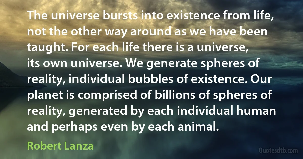 The universe bursts into existence from life, not the other way around as we have been taught. For each life there is a universe, its own universe. We generate spheres of reality, individual bubbles of existence. Our planet is comprised of billions of spheres of reality, generated by each individual human and perhaps even by each animal. (Robert Lanza)