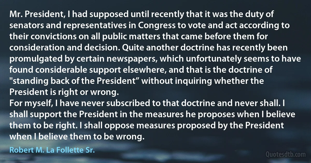 Mr. President, I had supposed until recently that it was the duty of senators and representatives in Congress to vote and act according to their convictions on all public matters that came before them for consideration and decision. Quite another doctrine has recently been promulgated by certain newspapers, which unfortunately seems to have found considerable support elsewhere, and that is the doctrine of "standing back of the President” without inquiring whether the President is right or wrong.
For myself, I have never subscribed to that doctrine and never shall. I shall support the President in the measures he proposes when I believe them to be right. I shall oppose measures proposed by the President when I believe them to be wrong. (Robert M. La Follette Sr.)