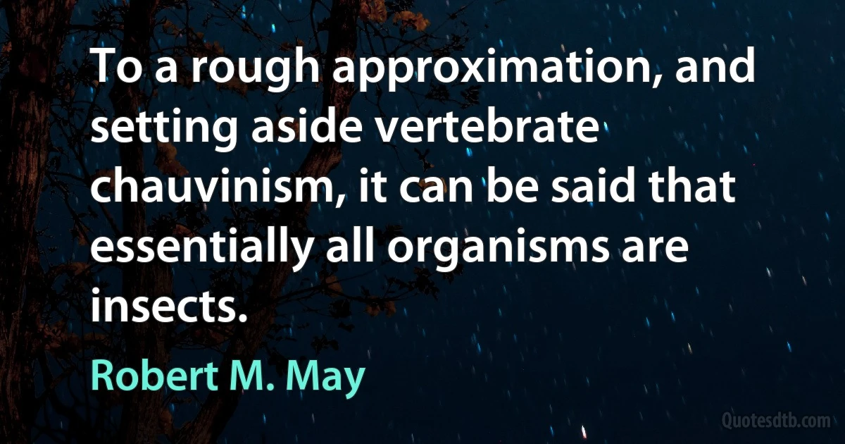 To a rough approximation, and setting aside vertebrate chauvinism, it can be said that essentially all organisms are insects. (Robert M. May)