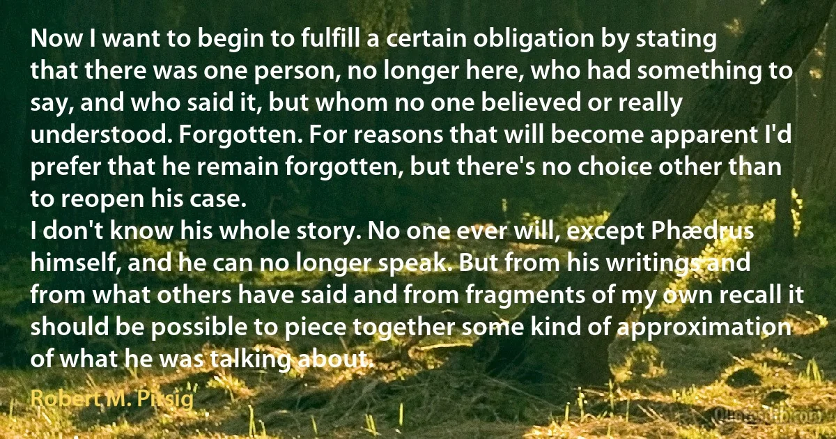 Now I want to begin to fulfill a certain obligation by stating that there was one person, no longer here, who had something to say, and who said it, but whom no one believed or really understood. Forgotten. For reasons that will become apparent I'd prefer that he remain forgotten, but there's no choice other than to reopen his case.
I don't know his whole story. No one ever will, except Phædrus himself, and he can no longer speak. But from his writings and from what others have said and from fragments of my own recall it should be possible to piece together some kind of approximation of what he was talking about. (Robert M. Pirsig)