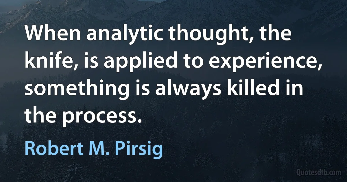 When analytic thought, the knife, is applied to experience, something is always killed in the process. (Robert M. Pirsig)