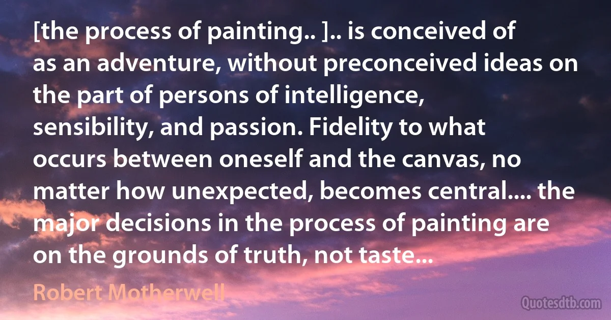 [the process of painting.. ].. is conceived of as an adventure, without preconceived ideas on the part of persons of intelligence, sensibility, and passion. Fidelity to what occurs between oneself and the canvas, no matter how unexpected, becomes central.... the major decisions in the process of painting are on the grounds of truth, not taste... (Robert Motherwell)