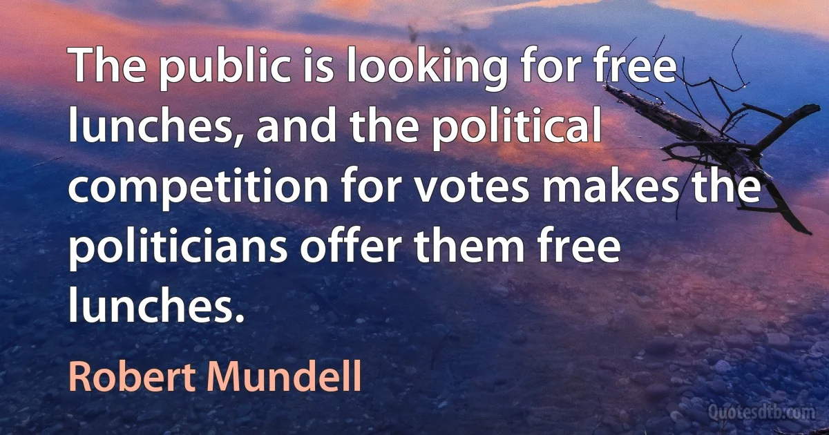 The public is looking for free lunches, and the political competition for votes makes the politicians offer them free lunches. (Robert Mundell)