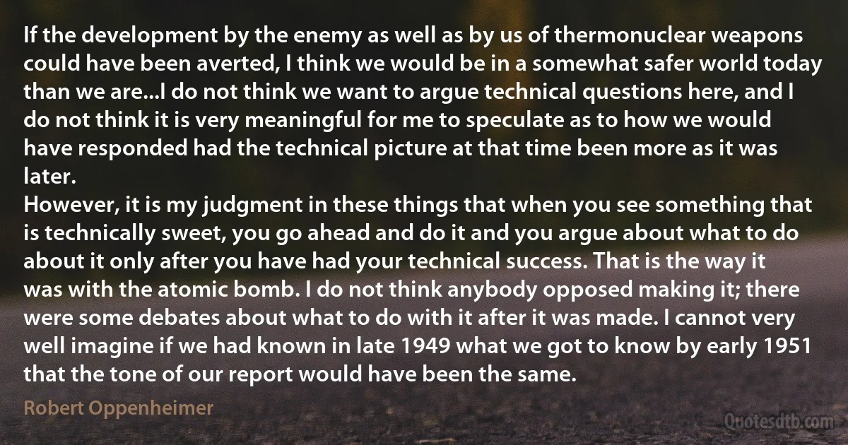 If the development by the enemy as well as by us of thermonuclear weapons could have been averted, I think we would be in a somewhat safer world today than we are...I do not think we want to argue technical questions here, and I do not think it is very meaningful for me to speculate as to how we would have responded had the technical picture at that time been more as it was later.
However, it is my judgment in these things that when you see something that is technically sweet, you go ahead and do it and you argue about what to do about it only after you have had your technical success. That is the way it was with the atomic bomb. I do not think anybody opposed making it; there were some debates about what to do with it after it was made. I cannot very well imagine if we had known in late 1949 what we got to know by early 1951 that the tone of our report would have been the same. (Robert Oppenheimer)