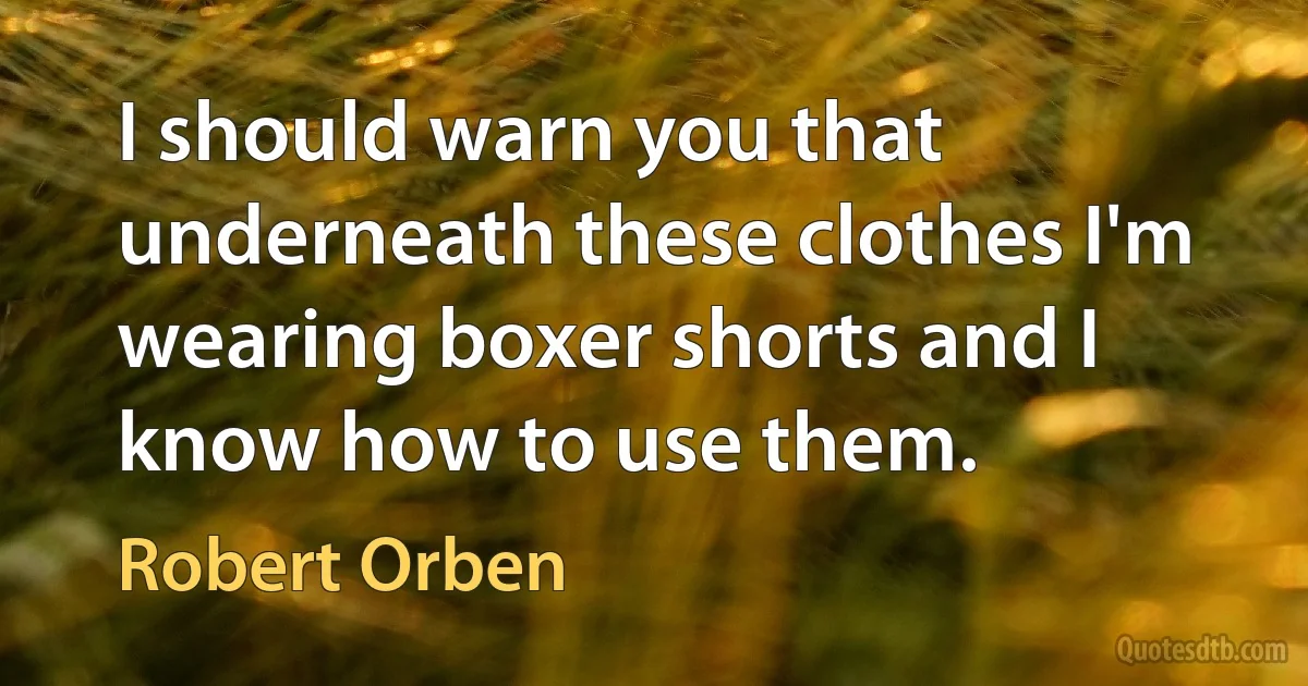 I should warn you that underneath these clothes I'm wearing boxer shorts and I know how to use them. (Robert Orben)