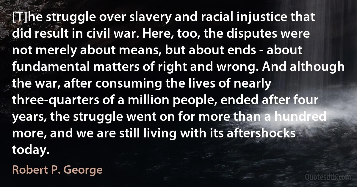 [T]he struggle over slavery and racial injustice that did result in civil war. Here, too, the disputes were not merely about means, but about ends - about fundamental matters of right and wrong. And although the war, after consuming the lives of nearly three-quarters of a million people, ended after four years, the struggle went on for more than a hundred more, and we are still living with its aftershocks today. (Robert P. George)