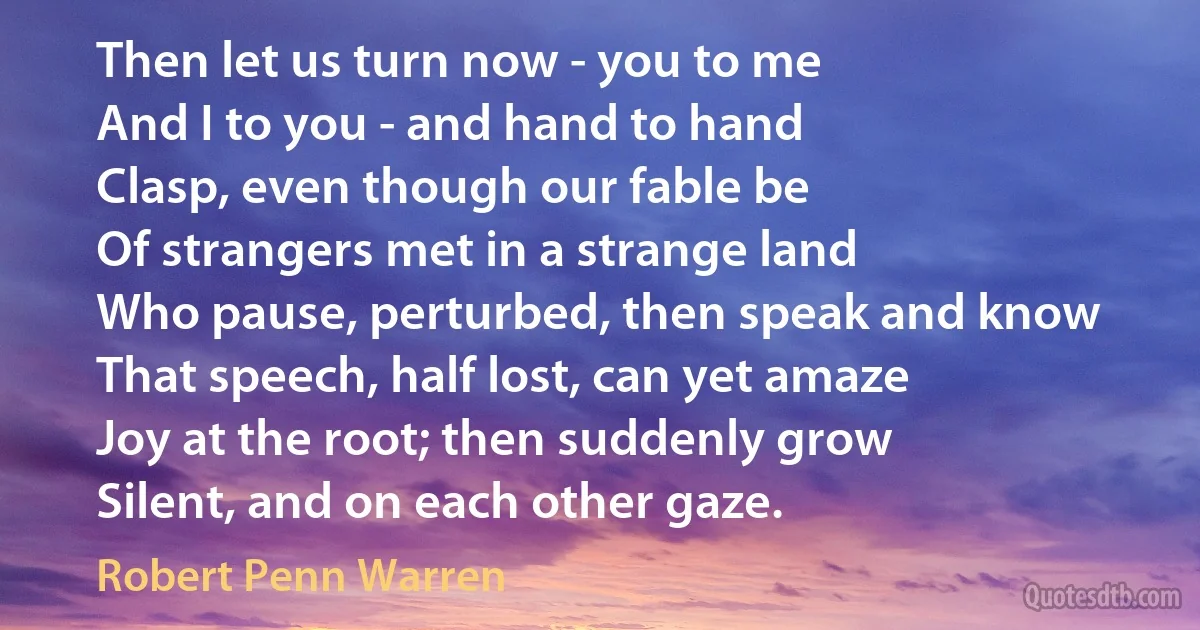 Then let us turn now - you to me
And I to you - and hand to hand
Clasp, even though our fable be
Of strangers met in a strange land
Who pause, perturbed, then speak and know
That speech, half lost, can yet amaze
Joy at the root; then suddenly grow
Silent, and on each other gaze. (Robert Penn Warren)