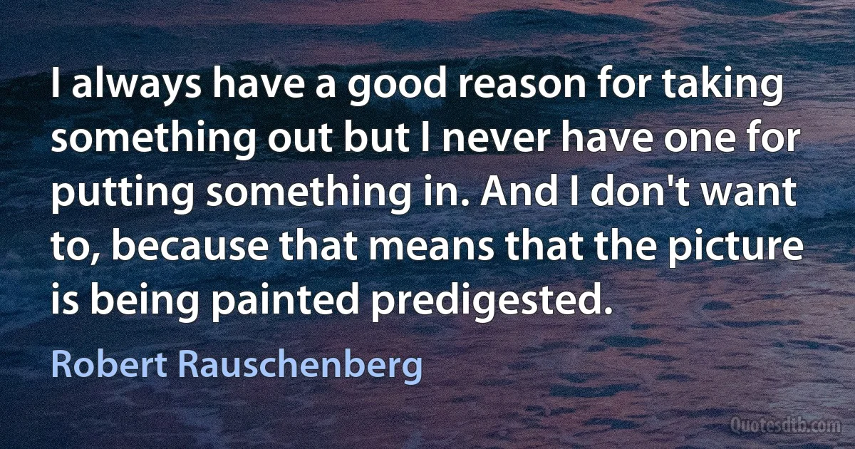 I always have a good reason for taking something out but I never have one for putting something in. And I don't want to, because that means that the picture is being painted predigested. (Robert Rauschenberg)