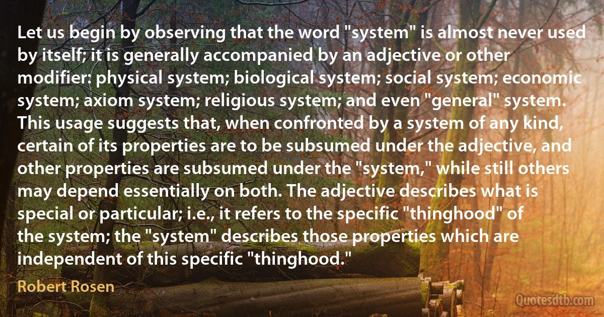 Let us begin by observing that the word "system" is almost never used by itself; it is generally accompanied by an adjective or other modifier: physical system; biological system; social system; economic system; axiom system; religious system; and even "general" system. This usage suggests that, when confronted by a system of any kind, certain of its properties are to be subsumed under the adjective, and other properties are subsumed under the "system," while still others may depend essentially on both. The adjective describes what is special or particular; i.e., it refers to the specific "thinghood" of the system; the "system" describes those properties which are independent of this specific "thinghood." (Robert Rosen)