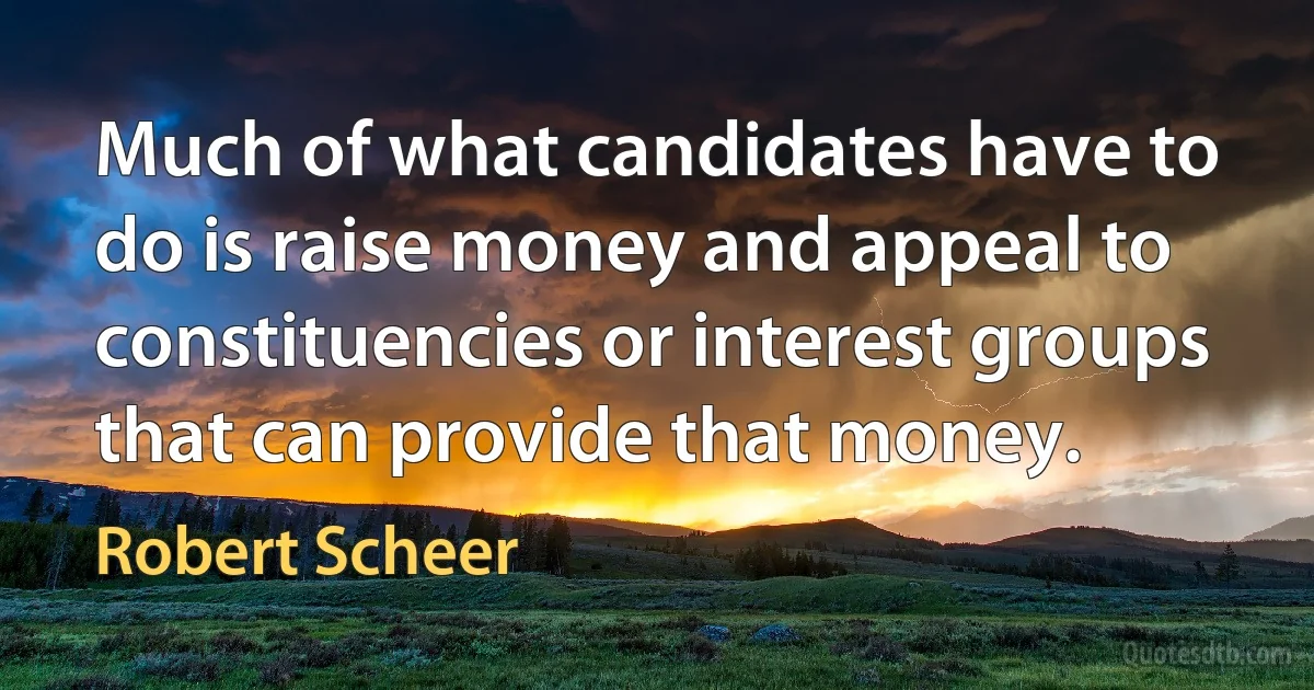 Much of what candidates have to do is raise money and appeal to constituencies or interest groups that can provide that money. (Robert Scheer)