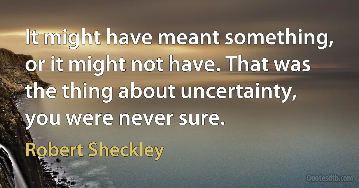 It might have meant something, or it might not have. That was the thing about uncertainty, you were never sure. (Robert Sheckley)