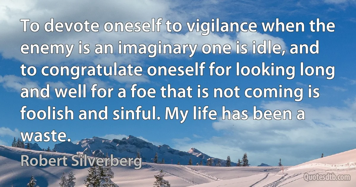 To devote oneself to vigilance when the enemy is an imaginary one is idle, and to congratulate oneself for looking long and well for a foe that is not coming is foolish and sinful. My life has been a waste. (Robert Silverberg)