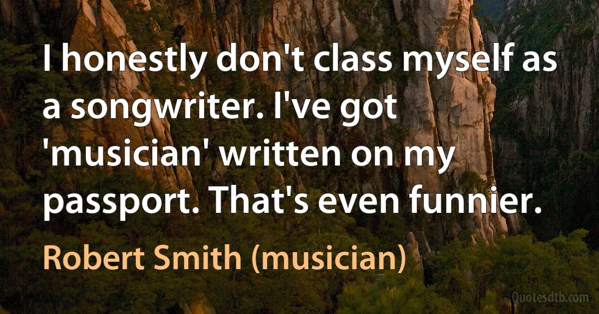 I honestly don't class myself as a songwriter. I've got 'musician' written on my passport. That's even funnier. (Robert Smith (musician))