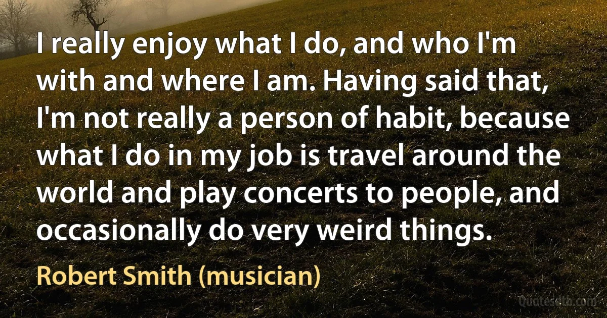 I really enjoy what I do, and who I'm with and where I am. Having said that, I'm not really a person of habit, because what I do in my job is travel around the world and play concerts to people, and occasionally do very weird things. (Robert Smith (musician))