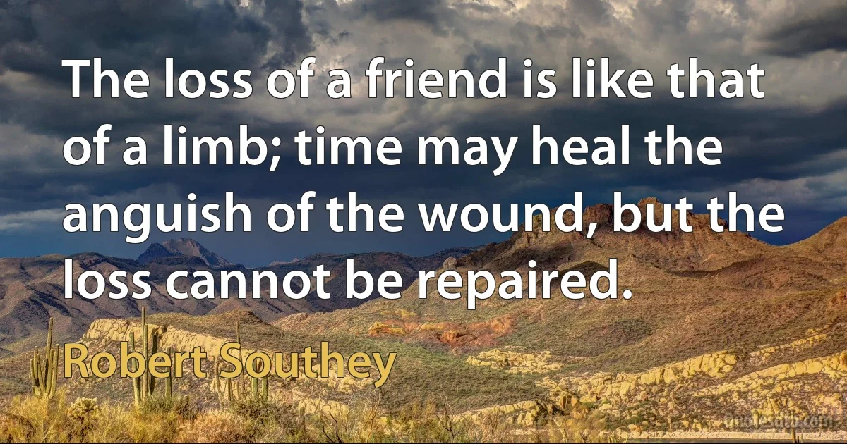 The loss of a friend is like that of a limb; time may heal the anguish of the wound, but the loss cannot be repaired. (Robert Southey)