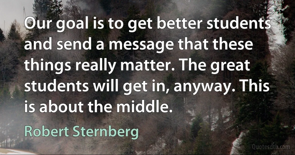 Our goal is to get better students and send a message that these things really matter. The great students will get in, anyway. This is about the middle. (Robert Sternberg)