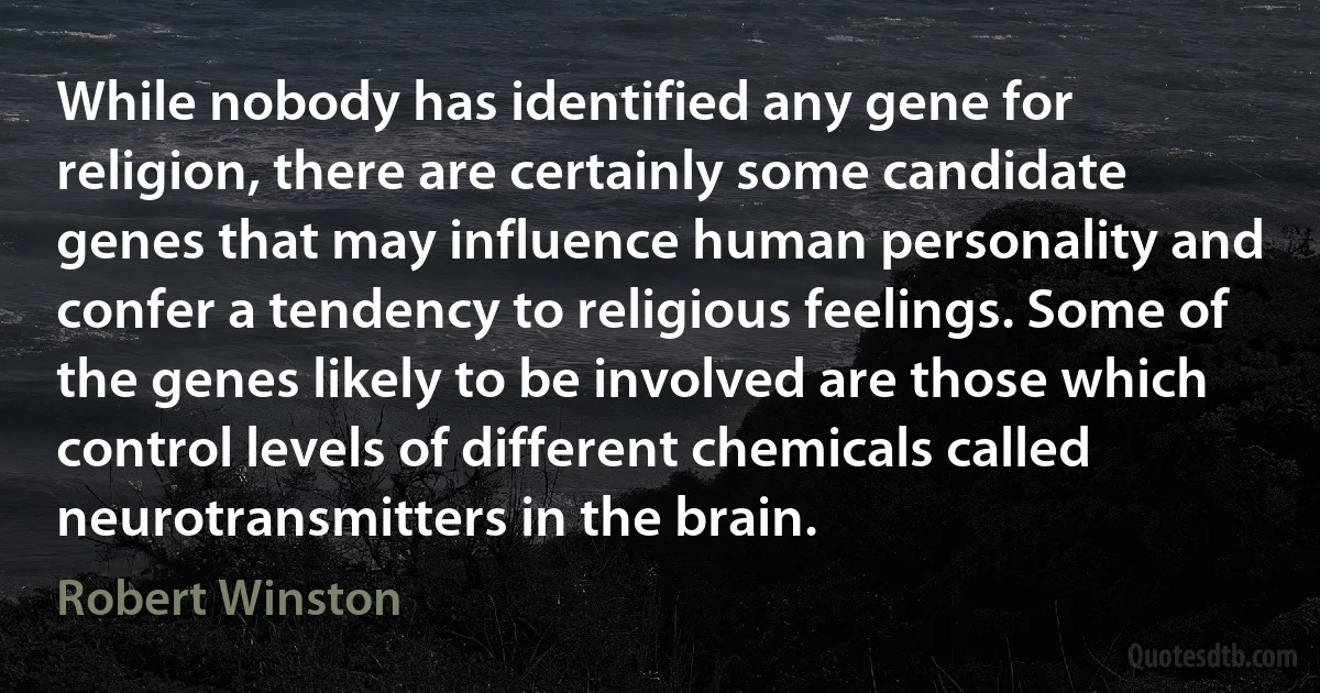 While nobody has identified any gene for religion, there are certainly some candidate genes that may influence human personality and confer a tendency to religious feelings. Some of the genes likely to be involved are those which control levels of different chemicals called neurotransmitters in the brain. (Robert Winston)