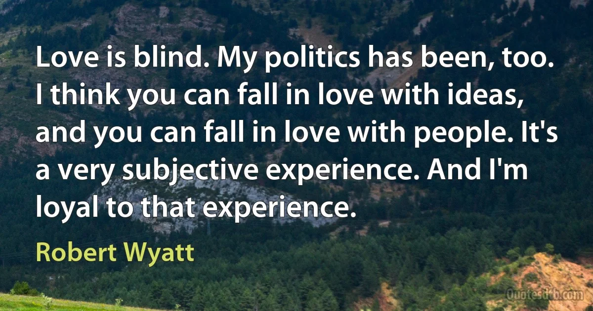 Love is blind. My politics has been, too. I think you can fall in love with ideas, and you can fall in love with people. It's a very subjective experience. And I'm loyal to that experience. (Robert Wyatt)